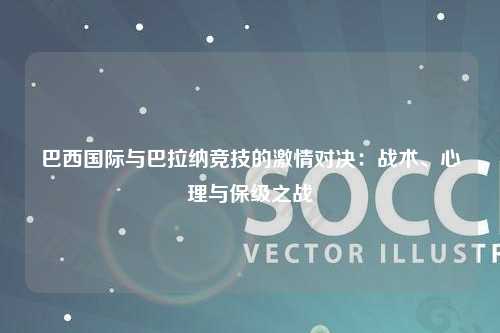 巴西国际与巴拉纳竞技的激情对决：战术、心理与保级之战
