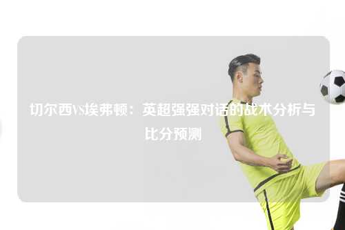 切尔西VS埃弗顿：英超强强对话的战术分析与比分预测