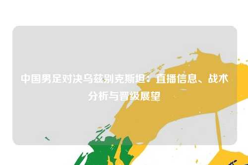 中国男足对决乌兹别克斯坦：直播信息、战术分析与晋级展望