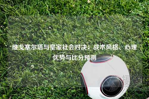 维戈塞尔塔与皇家社会对决：战术风格、心理优势与比分预测