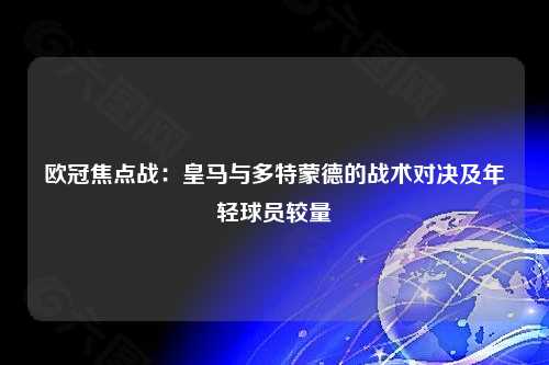 欧冠焦点战：皇马与多特蒙德的战术对决及年轻球员较量