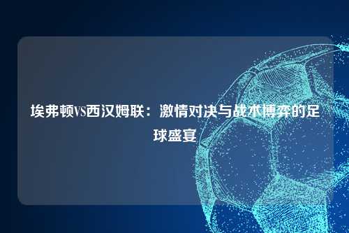 埃弗顿VS西汉姆联：激情对决与战术博弈的足球盛宴