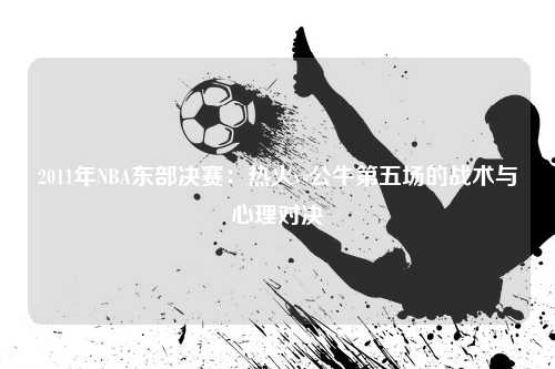 2011年NBA东部决赛：热火vs公牛第五场的战术与心理对决