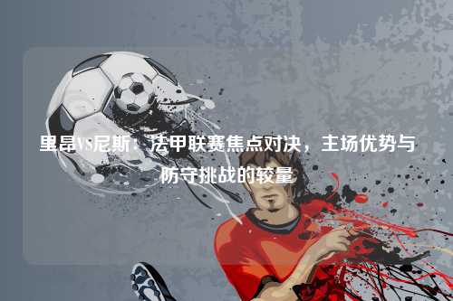 里昂VS尼斯：法甲联赛焦点对决，主场优势与防守挑战的较量