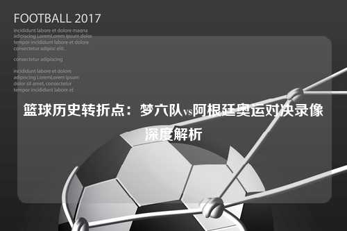 篮球历史转折点：梦六队vs阿根廷奥运对决录像深度解析