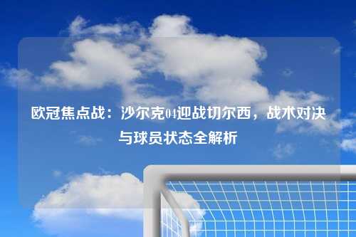 欧冠焦点战：沙尔克04迎战切尔西，战术对决与球员状态全解析