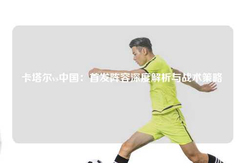 卡塔尔vs中国：首发阵容深度解析与战术策略