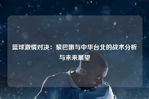 篮球激情对决：黎巴嫩与中华台北的战术分析与未来展望