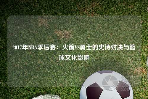 2017年NBA季后赛：火箭VS勇士的史诗对决与篮球文化影响