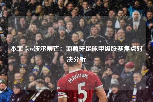 本菲卡vs波尔蒂芒：葡萄牙足球甲级联赛焦点对决分析