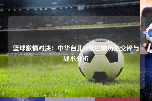 篮球激情对决：中华台北VS黎巴嫩历史交锋与战术分析