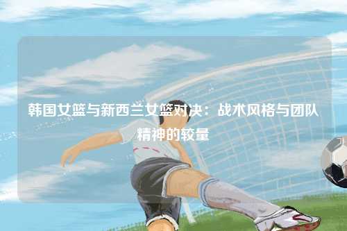 韩国女篮与新西兰女篮对决：战术风格与团队精神的较量