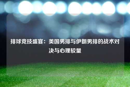 排球竞技盛宴：美国男排与伊朗男排的战术对决与心理较量