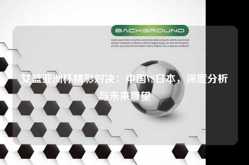 女篮亚洲杯精彩对决：中国VS日本，深度分析与未来展望