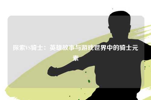 探索VS骑士：英雄故事与游戏世界中的骑士元素