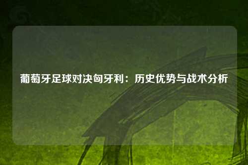 葡萄牙足球对决匈牙利：历史优势与战术分析