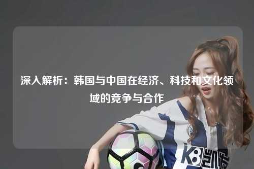 深入解析：韩国与中国在经济、科技和文化领域的竞争与合作