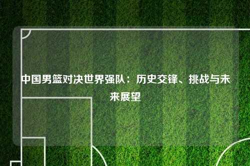 中国男篮对决世界强队：历史交锋、挑战与未来展望