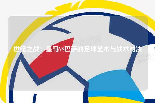 世纪之战：皇马VS巴萨的足球艺术与战术对决