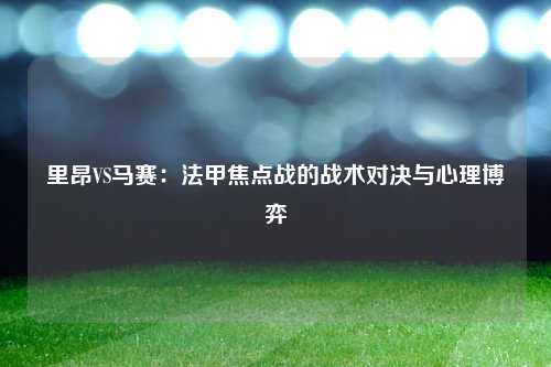 里昂VS马赛：法甲焦点战的战术对决与心理博弈