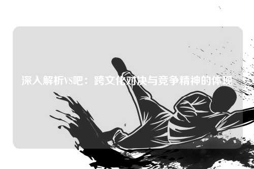 深入解析VS吧：跨文化对决与竞争精神的体现