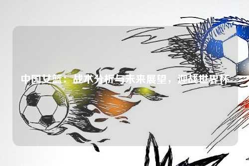 中国女篮：战术分析与未来展望，迎战世界杯