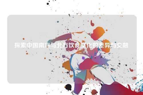 探索中国南方与北方饮食文化的差异与交融