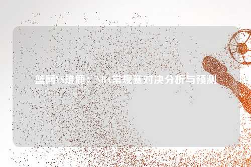 篮网VS雄鹿：NBA常规赛对决分析与预测