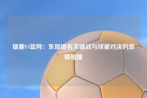 雄鹿VS篮网：东部排名关键战与球星对决的激情碰撞