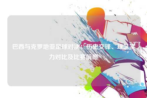 巴西与克罗地亚足球对决：历史交锋、球队实力对比及比赛前瞻