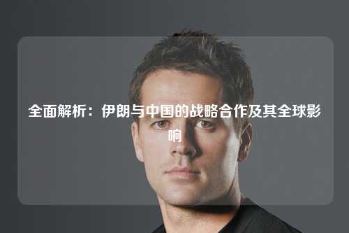 全面解析：伊朗与中国的战略合作及其全球影响