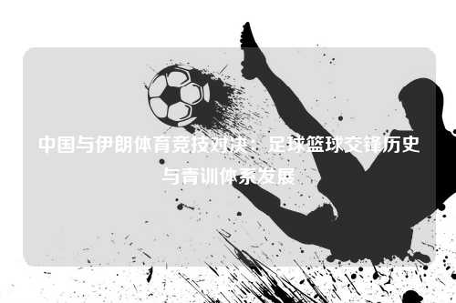 中国与伊朗体育竞技对决：足球篮球交锋历史与青训体系发展
