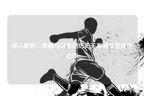 深入解析：美国与日本的历史关系演变及现代合作