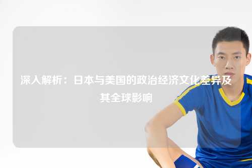 深入解析：日本与美国的政治经济文化差异及其全球影响