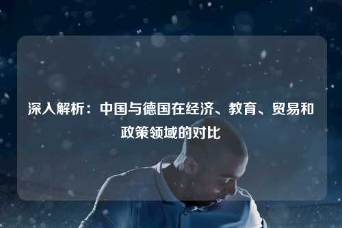 深入解析：中国与德国在经济、教育、贸易和政策领域的对比