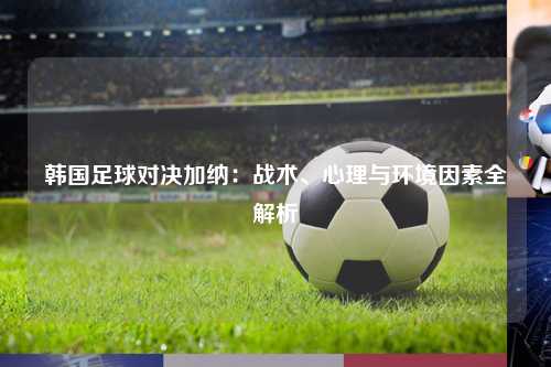 韩国足球对决加纳：战术、心理与环境因素全解析