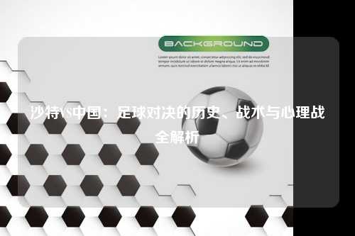 沙特VS中国：足球对决的历史、战术与心理战全解析