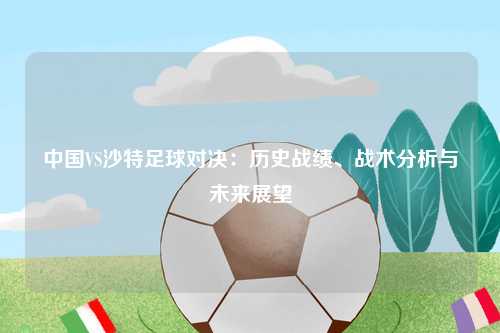 中国VS沙特足球对决：历史战绩、战术分析与未来展望