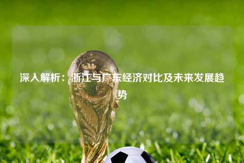 深入解析：浙江与广东经济对比及未来发展趋势