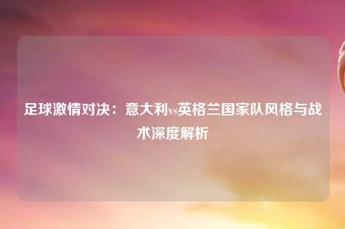 足球激情对决：意大利vs英格兰国家队风格与战术深度解析
