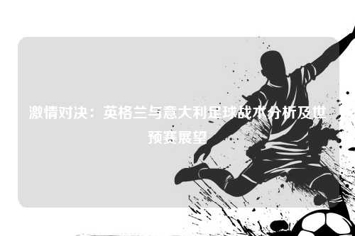 激情对决：英格兰与意大利足球战术分析及世预赛展望