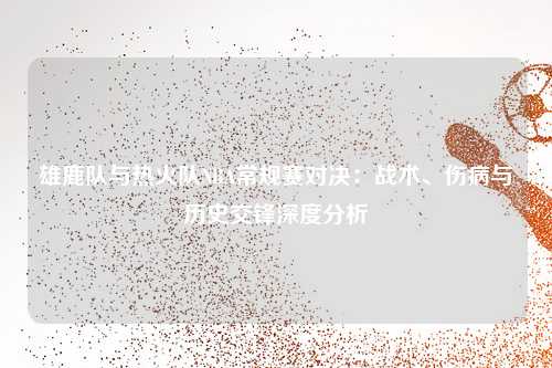 雄鹿队与热火队NBA常规赛对决：战术、伤病与历史交锋深度分析