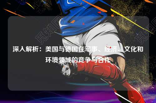 深入解析：美国与德国在军事、经济、文化和环境领域的竞争与合作