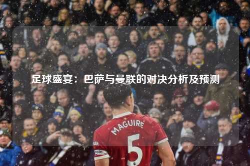 足球盛宴：巴萨与曼联的对决分析及预测