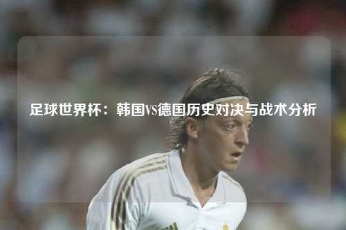 足球世界杯：韩国VS德国历史对决与战术分析