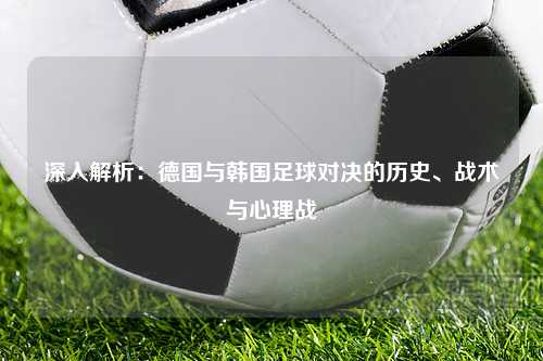 深入解析：德国与韩国足球对决的历史、战术与心理战