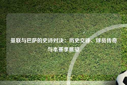 曼联与巴萨的史诗对决：历史交锋、球员传奇与本赛季展望
