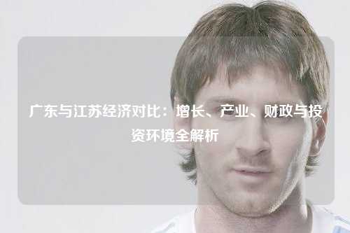 广东与江苏经济对比：增长、产业、财政与投资环境全解析