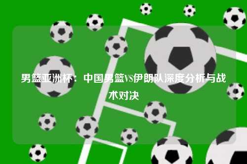 男篮亚洲杯：中国男篮VS伊朗队深度分析与战术对决