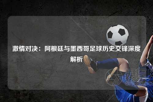 激情对决：阿根廷与墨西哥足球历史交锋深度解析